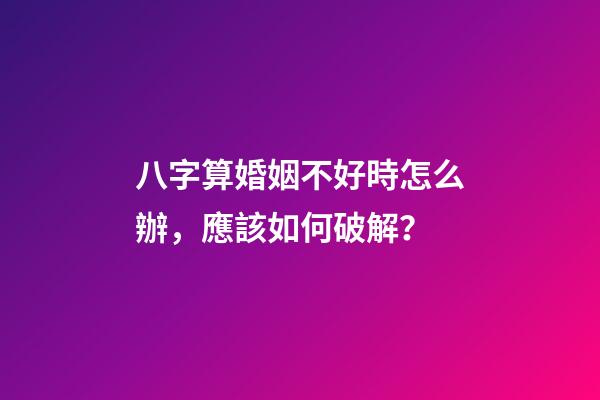 八字算婚姻不好時怎么辦，應該如何破解？
