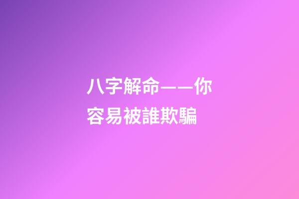 八字解命——你容易被誰欺騙