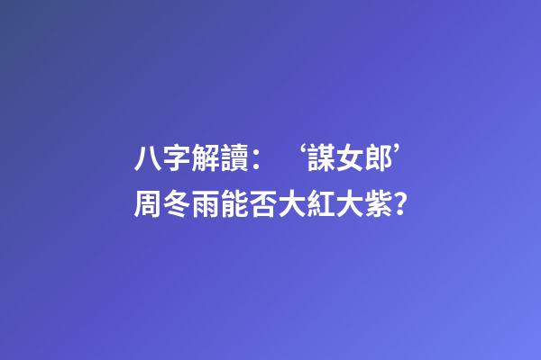 八字解讀：‘謀女郎’周冬雨能否大紅大紫？
