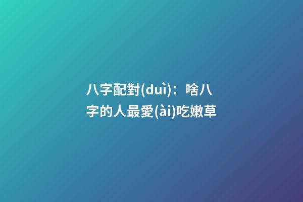 八字配對(duì)：啥八字的人最愛(ài)吃嫩草
