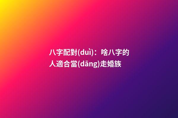 八字配對(duì)：啥八字的人適合當(dāng)走婚族