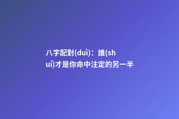 八字配對(duì)：誰(shuí)才是你命中注定的另一半