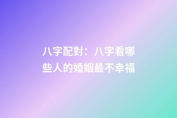 八字配對：八字看哪些人的婚姻最不幸福