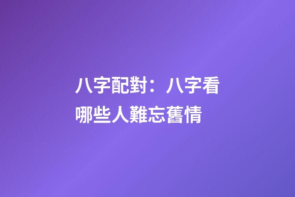 八字配對：八字看哪些人難忘舊情