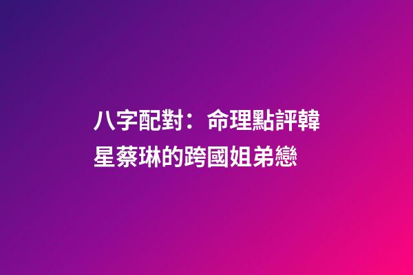 八字配對：命理點評韓星蔡琳的跨國姐弟戀