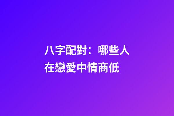 八字配對：哪些人在戀愛中情商低
