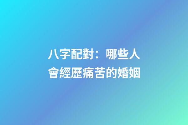 八字配對：哪些人會經歷痛苦的婚姻
