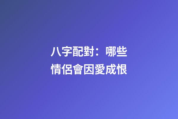八字配對：哪些情侶會因愛成恨