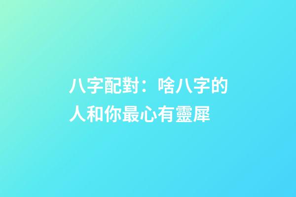 八字配對：啥八字的人和你最心有靈犀