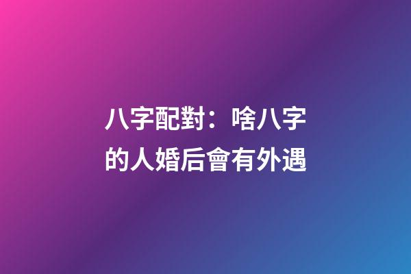 八字配對：啥八字的人婚后會有外遇