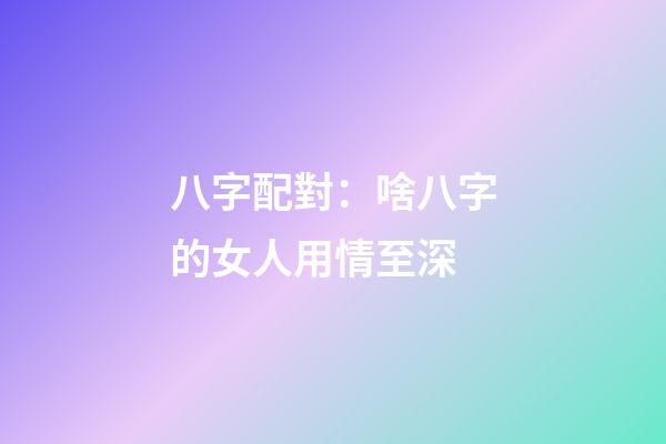 八字配對：啥八字的女人用情至深