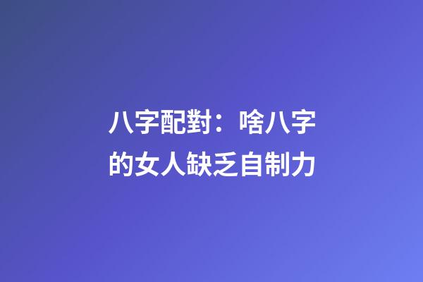 八字配對：啥八字的女人缺乏自制力