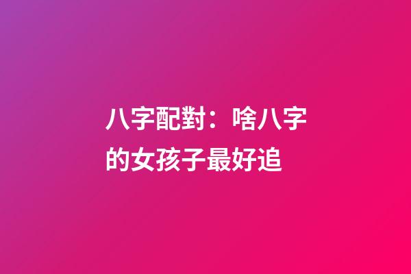 八字配對：啥八字的女孩子最好追