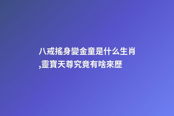 八戒搖身變金童是什么生肖,靈寶天尊究竟有啥來歷-第1張-觀點-玄機派