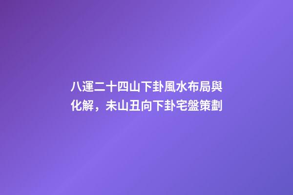 八運二十四山下卦風水布局與化解，未山丑向下卦宅盤策劃