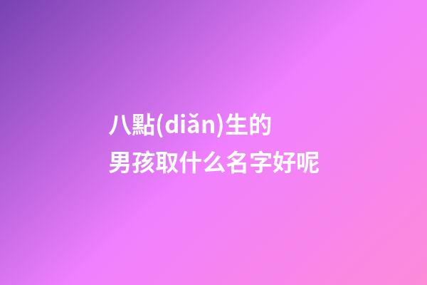 八點(diǎn)生的男孩取什么名字好呢(八點(diǎn)多出生的小孩取名)