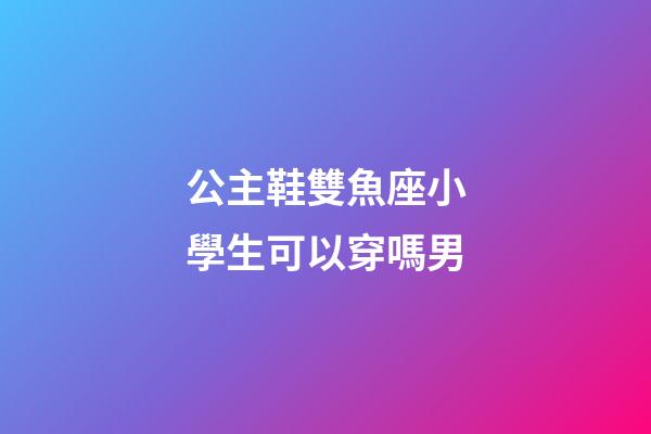 公主鞋雙魚座小學生可以穿嗎男-第1張-星座運勢-玄機派