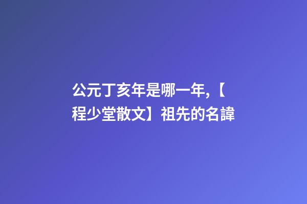 公元丁亥年是哪一年,【程少堂散文】祖先的名諱-第1張-觀點(diǎn)-玄機(jī)派