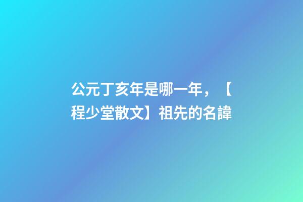 公元丁亥年是哪一年，【程少堂散文】祖先的名諱-第1張-觀點(diǎn)-玄機(jī)派