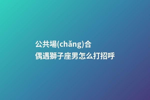 公共場(chǎng)合偶遇獅子座男怎么打招呼-第1張-星座運(yùn)勢(shì)-玄機(jī)派