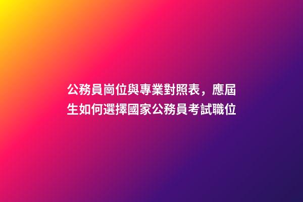 公務員崗位與專業對照表，應屆生如何選擇國家公務員考試職位-第1張-觀點-玄機派