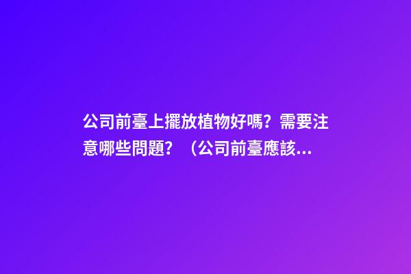 公司前臺上擺放植物好嗎？需要注意哪些問題？（公司前臺應該擺放的植物）