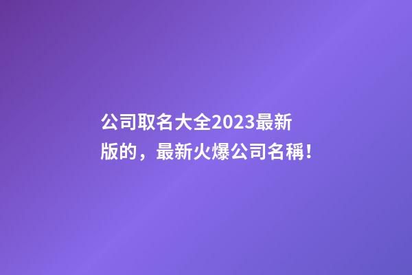 公司取名大全2023最新版的，最新火爆公司名稱！