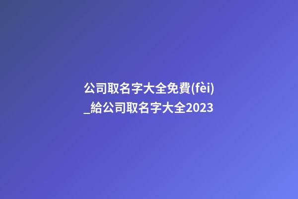 公司取名字大全免費(fèi)_給公司取名字大全2023-第1張-公司起名-玄機(jī)派