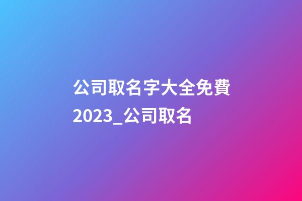 公司取名字大全免費2023_公司取名-第1張-公司起名-玄機派