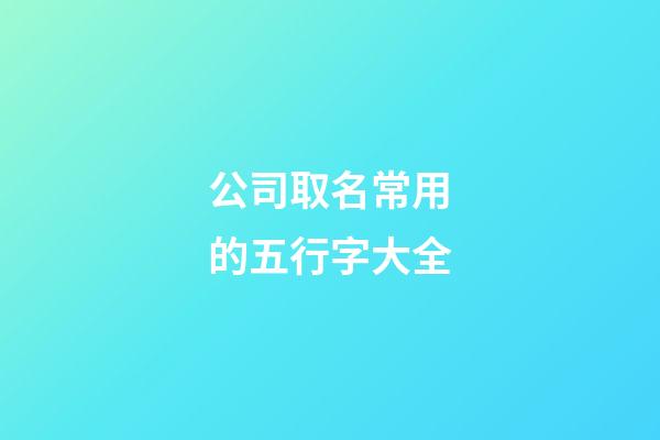 公司取名常用的五行字大全-第1張-公司起名-玄機派