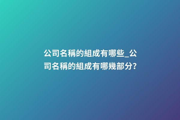 公司名稱的組成有哪些_公司名稱的組成有哪幾部分？-第1張-公司起名-玄機派