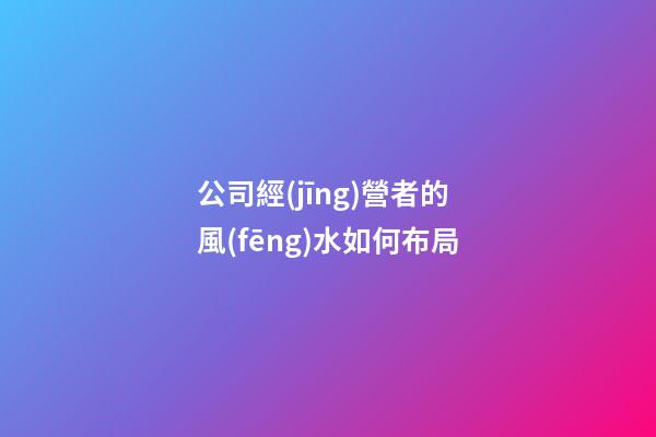 公司經(jīng)營者的風(fēng)水如何布局