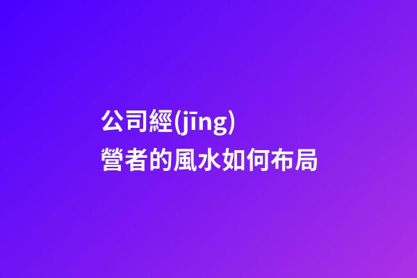公司經(jīng)營者的風水如何布局