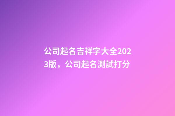 公司起名吉祥字大全2023版，公司起名測試打分-第1張-公司起名-玄機派