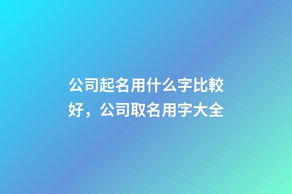 公司起名用什么字比較好，公司取名用字大全