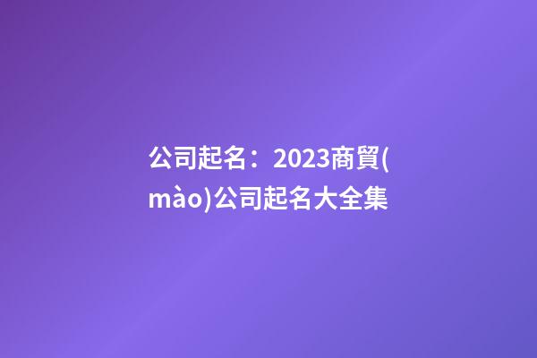 公司起名：2023商貿(mào)公司起名大全集-第1張-公司起名-玄機(jī)派