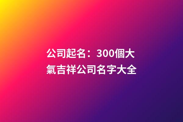 公司起名：300個大氣吉祥公司名字大全-第1張-公司起名-玄機派