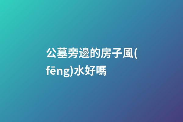 公墓旁邊的房子風(fēng)水好嗎