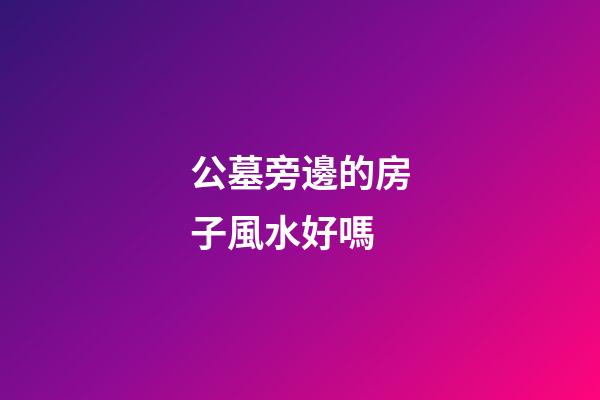 公墓旁邊的房子風水好嗎