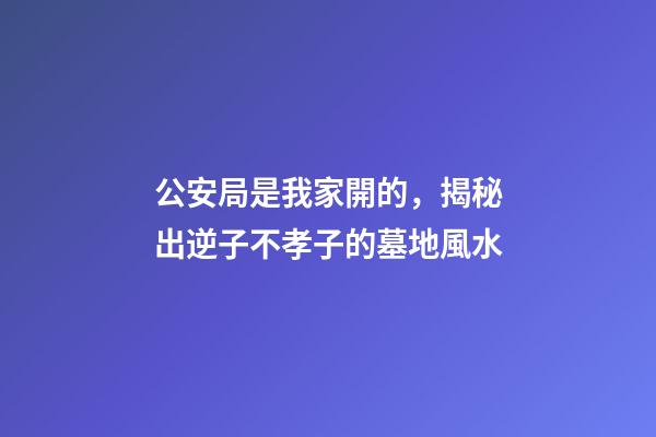 公安局是我家開的，揭秘出逆子不孝子的墓地風水