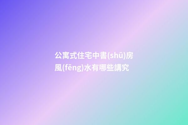 公寓式住宅中書(shū)房風(fēng)水有哪些講究
