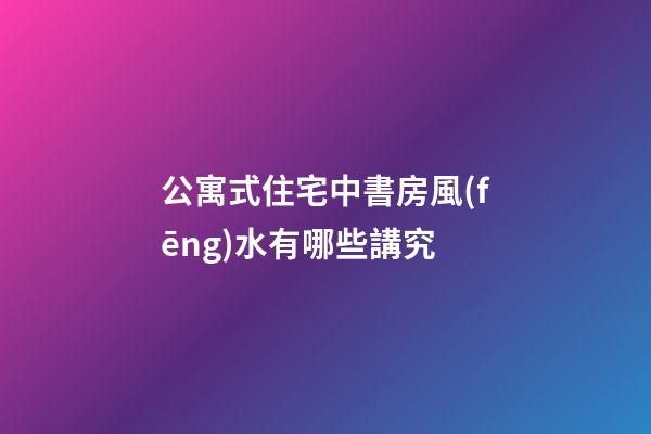 公寓式住宅中書房風(fēng)水有哪些講究