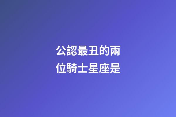 公認最丑的兩位騎士星座是-第1張-星座運勢-玄機派