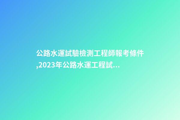 公路水運試驗檢測工程師報考條件,2023年公路水運工程試驗檢測師&助理-第1張-觀點-玄機派
