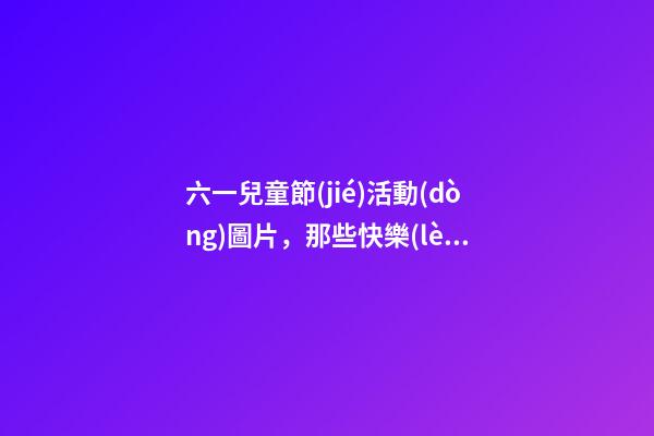 六一兒童節(jié)活動(dòng)圖片，那些快樂(lè)瞬間-第1張-觀點(diǎn)-玄機(jī)派