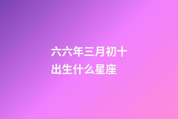 六六年三月初十出生什么星座-第1張-星座運勢-玄機(jī)派