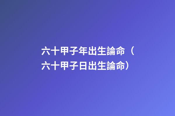 六十甲子年出生論命（六十甲子日出生論命）