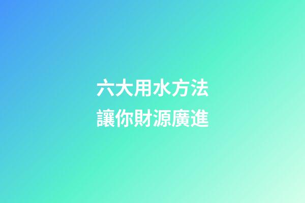 六大用水方法讓你財源廣進