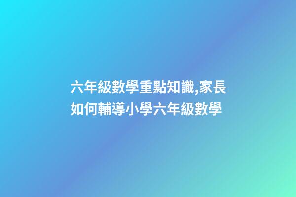 六年級數學重點知識,家長如何輔導小學六年級數學-第1張-觀點-玄機派
