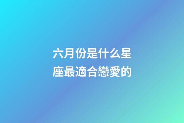 六月份是什么星座最適合戀愛的-第1張-星座運勢-玄機派